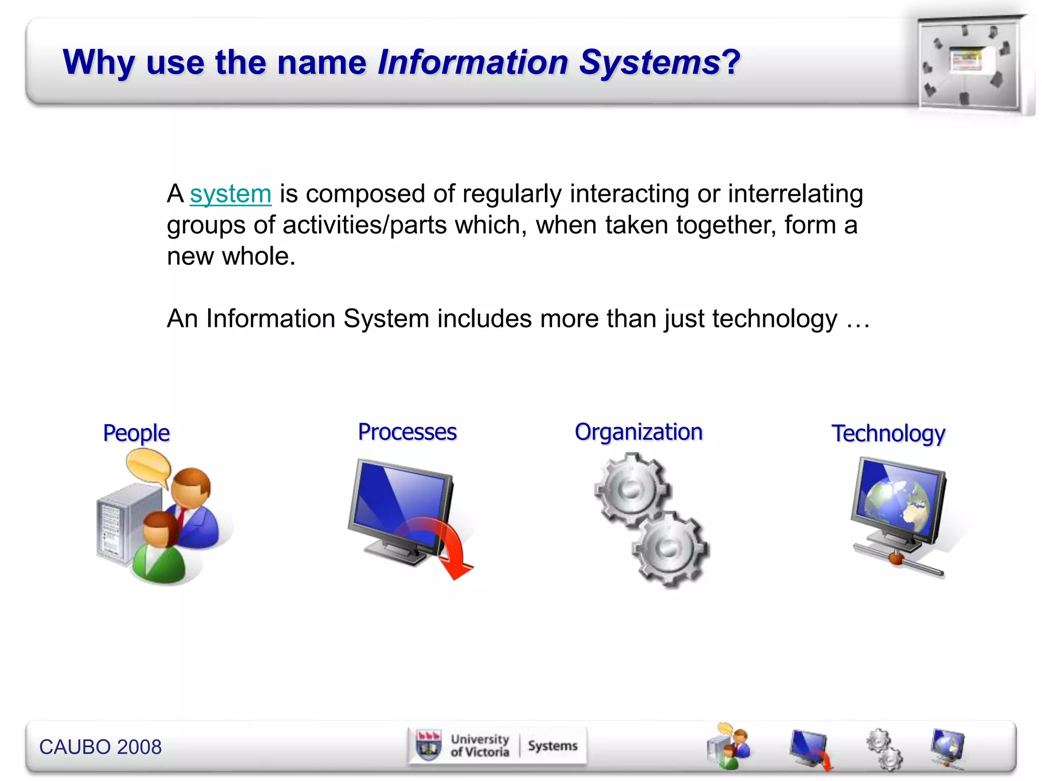 CAUBO 2008
Why use the name Information Systems?
People Processes Organization Technology
A system is composed of regularly interacting or interrelating
groups of activities/parts which, when taken together, form a
new whole.
An Information System includes more than just technology …
 