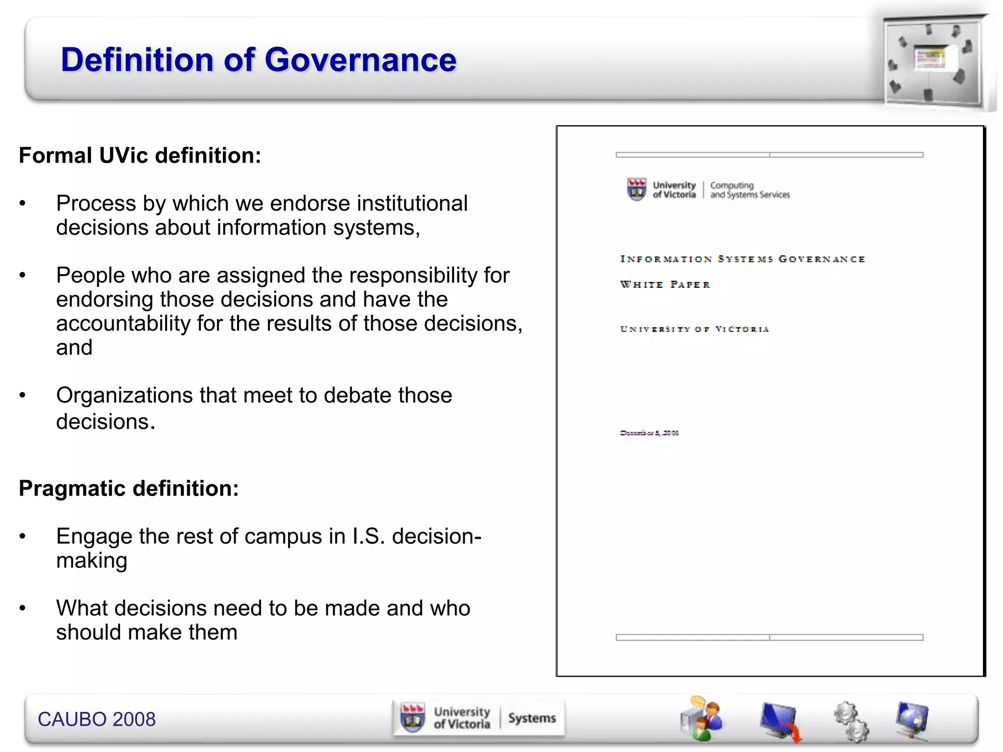 CAUBO 2008
Definition of Governance
Formal UVic definition:
• Process by which we endorse institutional
decisions about information systems,
• People who are assigned the responsibility for
endorsing those decisions and have the
accountability for the results of those decisions,
and
• Organizations that meet to debate those
decisions.
Pragmatic definition:
• Engage the rest of campus in I.S. decision-
making
• What decisions need to be made and who
should make them
 