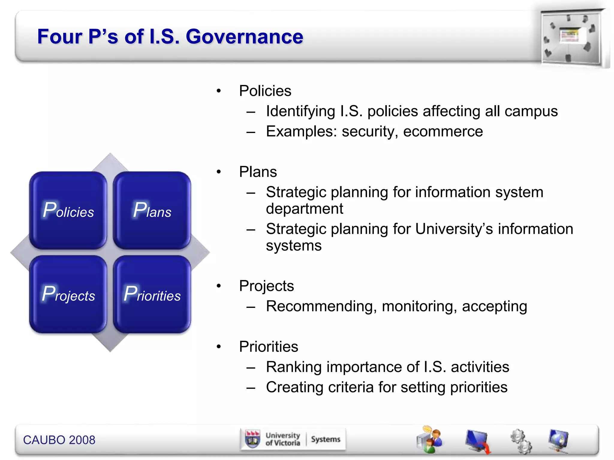 CAUBO 2008
Four P’s of I.S. Governance
• Policies
– Identifying I.S. policies affecting all campus
– Examples: security, ecommerce
• Plans
– Strategic planning for information system
department
– Strategic planning for University’s information
systems
• Projects
– Recommending, monitoring, accepting
• Priorities
– Ranking importance of I.S. activities
– Creating criteria for setting priorities
Policies Plans
Projects Priorities
 