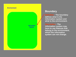 Environment Information System Boundary Definition :  The boundary defines what is the information system and what is the environment. Description :  The information system may have to use features that belong to the environment, which the information system can not change. 