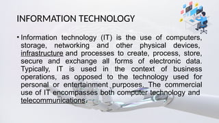 INFORMATION TECHNOLOGY
• Information technology (IT) is the use of computers,
storage, networking and other physical devices,
infrastructure and processes to create, process, store,
secure and exchange all forms of electronic data.
Typically, IT is used in the context of business
operations, as opposed to the technology used for
personal or entertainment purposes. The commercial
use of IT encompasses both computer technology and
telecommunications.
 