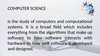 COMPUTER SCIENCE
Is the study of computers and computational
systems. It is a broad field which includes
everything from the algorithms that make up
software to how software interacts with
hardware to how well software is developed
and designed.
 