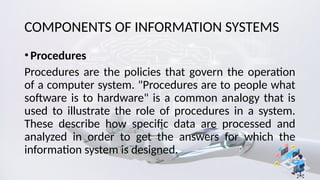 COMPONENTS OF INFORMATION SYSTEMS
•Procedures
Procedures are the policies that govern the operation
of a computer system. "Procedures are to people what
software is to hardware" is a common analogy that is
used to illustrate the role of procedures in a system.
These describe how specific data are processed and
analyzed in order to get the answers for which the
information system is designed.
 