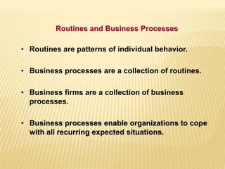 • Routines are patterns of individual behavior.
• Business processes are a collection of routines.
• Business firms are a collection of business
processes.
• Business processes enable organizations to cope
with all recurring expected situations.
Routines and Business Processes
 