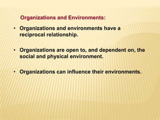• Organizations and environments have a
reciprocal relationship.
• Organizations are open to, and dependent on, the
social and physical environment.
• Organizations can influence their environments.
Organizations and Environments:
 