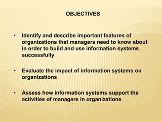 OBJECTIVES
• Identify and describe important features of
organizations that managers need to know about
in order to build and use information systems
successfully
• Evaluate the impact of information systems on
organizations
• Assess how information systems support the
activities of managers in organizations
 