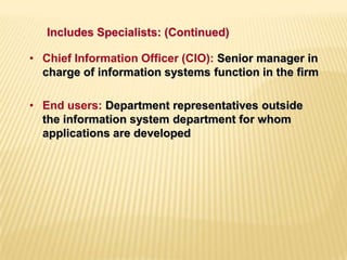 • Chief Information Officer (CIO): Senior manager in
charge of information systems function in the firm
• End users: Department representatives outside
the information system department for whom
applications are developed
Includes Specialists: (Continued)
 