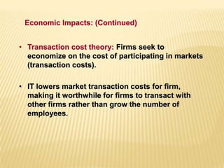 • Transaction cost theory: Firms seek to
economize on the cost of participating in markets
(transaction costs).
• IT lowers market transaction costs for firm,
making it worthwhile for firms to transact with
other firms rather than grow the number of
employees.
Economic Impacts: (Continued)
 