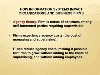 • Agency theory: Firm is nexus of contracts among
self-interested parties requiring supervision.
• Firms experience agency costs (the cost of
managing and supervising).
• IT can reduce agency costs, making it possible
for firms to grow without adding to the costs of
supervising, and without adding employees.
HOW INFORMATION SYSTEMS IMPACT
ORGANIZATIONS AND BUSINESS FIRMS
 