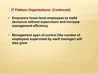 • Empowers lower-level employees to make
decisions without supervision and increase
management efficiency
• Management span of control (the number of
employees supervised by each manager) will
also grow
IT Flattens Organizations: (Continued)
 