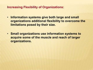 • Information systems give both large and small
organizations additional flexibility to overcome the
limitations posed by their size.
• Small organizations use information systems to
acquire some of the muscle and reach of larger
organizations.
Increasing Flexibility of Organizations:
 