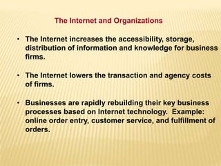 • The Internet increases the accessibility, storage,
distribution of information and knowledge for business
firms.
• The Internet lowers the transaction and agency costs
of firms.
• Businesses are rapidly rebuilding their key business
processes based on Internet technology. Example:
online order entry, customer service, and fulfillment of
orders.
The Internet and Organizations
 