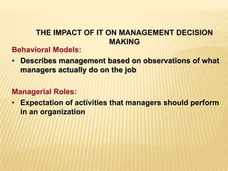 THE IMPACT OF IT ON MANAGEMENT DECISION
MAKING
Behavioral Models:
• Describes management based on observations of what
managers actually do on the job
Managerial Roles:
• Expectation of activities that managers should perform
in an organization
 
