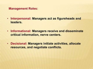 • Interpersonal: Managers act as figureheads and
leaders.
• Informational: Managers receive and disseminate
critical information, nerve centers.
• Decisional: Managers initiate activities, allocate
resources, and negotiate conflicts.
Management Roles:
 