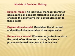 • Rational model: An individual manager identifies
goals, ranks all possible alternative actions and
chooses the alternative that contributes most to
those goals
• Organizational model: Considers the structural
and political characteristics of an organization
• Bureaucratic model: Whatever organizations do is
the result of routines and existing business
processes honed over years of active use
Models of Decision Making
 