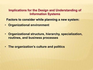• Organizational environment
• Organizational structure, hierarchy, specialization,
routines, and business processes
• The organization’s culture and politics
Factors to consider while planning a new system:
Implications for the Design and Understanding of
Information Systems
 