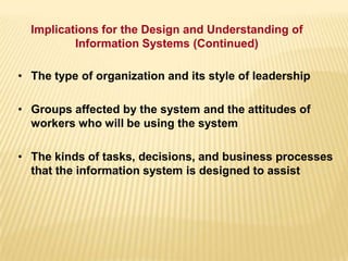 • The type of organization and its style of leadership
• Groups affected by the system and the attitudes of
workers who will be using the system
• The kinds of tasks, decisions, and business processes
that the information system is designed to assist
Implications for the Design and Understanding of
Information Systems (Continued)
 