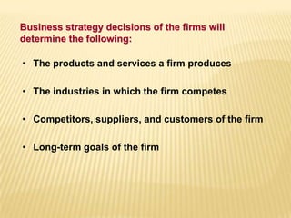 Business strategy decisions of the firms will
determine the following:
• The products and services a firm produces
• The industries in which the firm competes
• Competitors, suppliers, and customers of the firm
• Long-term goals of the firm
 