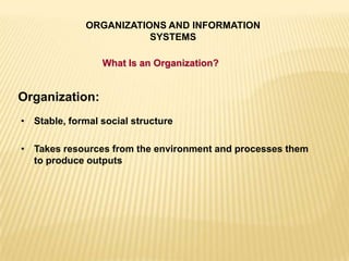 ORGANIZATIONS AND INFORMATION
SYSTEMS
What Is an Organization?
Organization:
• Stable, formal social structure
• Takes resources from the environment and processes them
to produce outputs
 