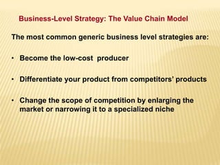 Business-Level Strategy: The Value Chain Model
The most common generic business level strategies are:
• Become the low-cost producer
• Differentiate your product from competitors’ products
• Change the scope of competition by enlarging the
market or narrowing it to a specialized niche
 