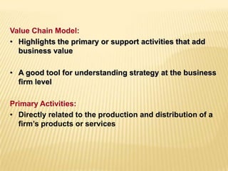 Value Chain Model:
• Highlights the primary or support activities that add
business value
• A good tool for understanding strategy at the business
firm level
Primary Activities:
• Directly related to the production and distribution of a
firm’s products or services
 