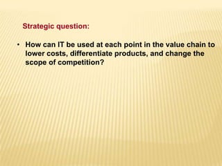 • How can IT be used at each point in the value chain to
lower costs, differentiate products, and change the
scope of competition?
Strategic question:
 