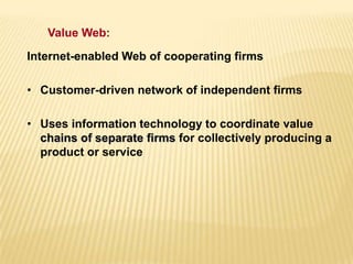 Internet-enabled Web of cooperating firms
• Customer-driven network of independent firms
• Uses information technology to coordinate value
chains of separate firms for collectively producing a
product or service
Value Web:
 