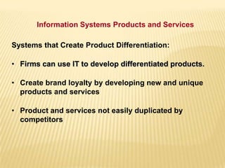 Systems that Create Product Differentiation:
• Firms can use IT to develop differentiated products.
• Create brand loyalty by developing new and unique
products and services
• Product and services not easily duplicated by
competitors
Information Systems Products and Services
 