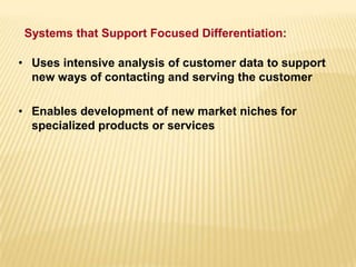 • Uses intensive analysis of customer data to support
new ways of contacting and serving the customer
• Enables development of new market niches for
specialized products or services
Systems that Support Focused Differentiation:
 