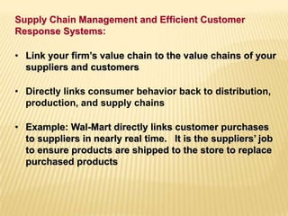 • Link your firm’s value chain to the value chains of your
suppliers and customers
• Directly links consumer behavior back to distribution,
production, and supply chains
• Example: Wal-Mart directly links customer purchases
to suppliers in nearly real time. It is the suppliers’ job
to ensure products are shipped to the store to replace
purchased products
Supply Chain Management and Efficient Customer
Response Systems:
 