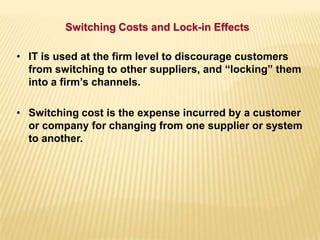 • IT is used at the firm level to discourage customers
from switching to other suppliers, and “locking” them
into a firm’s channels.
• Switching cost is the expense incurred by a customer
or company for changing from one supplier or system
to another.
Switching Costs and Lock-in Effects
 