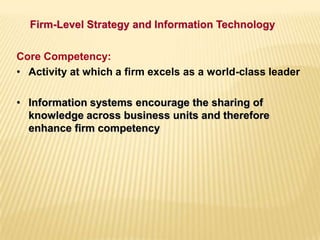 Firm-Level Strategy and Information Technology
Core Competency:
• Activity at which a firm excels as a world-class leader
• Information systems encourage the sharing of
knowledge across business units and therefore
enhance firm competency
 