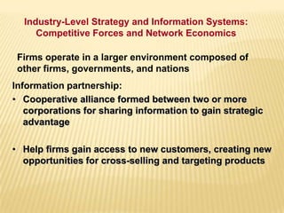 Firms operate in a larger environment composed of
other firms, governments, and nations
Information partnership:
• Cooperative alliance formed between two or more
corporations for sharing information to gain strategic
advantage
• Help firms gain access to new customers, creating new
opportunities for cross-selling and targeting products
Industry-Level Strategy and Information Systems:
Competitive Forces and Network Economics
 