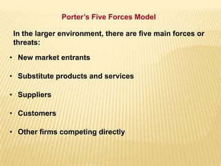 In the larger environment, there are five main forces or
threats:
• New market entrants
• Substitute products and services
• Suppliers
• Customers
• Other firms competing directly
Porter’s Five Forces Model
 