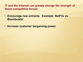 • Encourage new entrants. Example: NetFlix vs.
Blockbuster
• Increase customer bargaining power.
IT and the Internet can greatly change the strength of
these competitive forces:
 