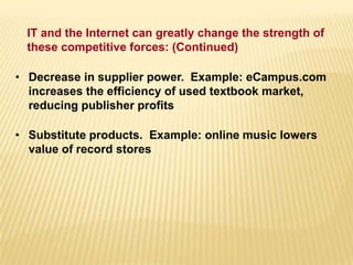 • Decrease in supplier power. Example: eCampus.com
increases the efficiency of used textbook market,
reducing publisher profits
• Substitute products. Example: online music lowers
value of record stores
IT and the Internet can greatly change the strength of
these competitive forces: (Continued)
 