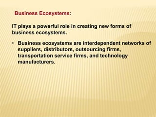 • Business ecosystems are interdependent networks of
suppliers, distributors, outsourcing firms,
transportation service firms, and technology
manufacturers.
IT plays a powerful role in creating new forms of
business ecosystems.
Business Ecosystems:
 