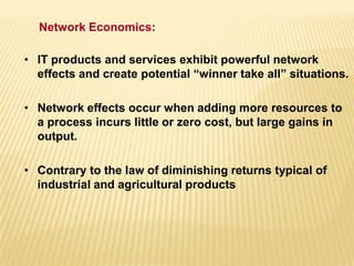 • IT products and services exhibit powerful network
effects and create potential “winner take all” situations.
• Network effects occur when adding more resources to
a process incurs little or zero cost, but large gains in
output.
• Contrary to the law of diminishing returns typical of
industrial and agricultural products
Network Economics:
 