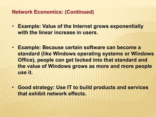 • Example: Value of the Internet grows exponentially
with the linear increase in users.
• Example: Because certain software can become a
standard (like Windows operating systems or Windows
Office), people can get locked into that standard and
the value of Windows grows as more and more people
use it.
• Good strategy: Use IT to build products and services
that exhibit network effects.
Network Economics: (Continued)
 