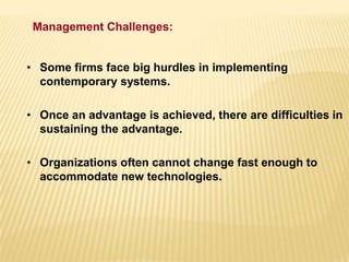 • Some firms face big hurdles in implementing
contemporary systems.
• Once an advantage is achieved, there are difficulties in
sustaining the advantage.
• Organizations often cannot change fast enough to
accommodate new technologies.
Management Challenges:
 