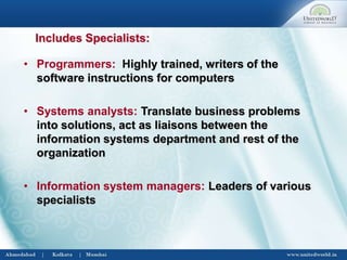 Includes Specialists:
• Programmers: Highly trained, writers of the
software instructions for computers
• Systems analysts: Translate business problems
into solutions, act as liaisons between the
information systems department and rest of the
organization
• Information system managers: Leaders of various
specialists
 