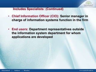 • Chief Information Officer (CIO): Senior manager in
charge of information systems function in the firm
• End users: Department representatives outside
the information system department for whom
applications are developed
Includes Specialists: (Continued)
 