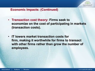 • Transaction cost theory: Firms seek to
economize on the cost of participating in markets
(transaction costs).
• IT lowers market transaction costs for
firm, making it worthwhile for firms to transact
with other firms rather than grow the number of
employees.
Economic Impacts: (Continued)
 