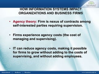 • Agency theory: Firm is nexus of contracts among
self-interested parties requiring supervision.
• Firms experience agency costs (the cost of
managing and supervising).
• IT can reduce agency costs, making it possible
for firms to grow without adding to the costs of
supervising, and without adding employees.
HOW INFORMATION SYSTEMS IMPACT
ORGANIZATIONS AND BUSINESS FIRMS
 