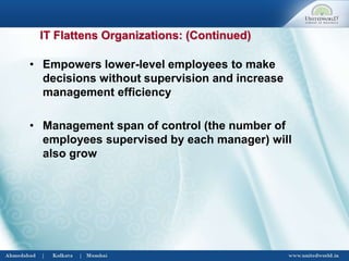 • Empowers lower-level employees to make
decisions without supervision and increase
management efficiency
• Management span of control (the number of
employees supervised by each manager) will
also grow
IT Flattens Organizations: (Continued)
 