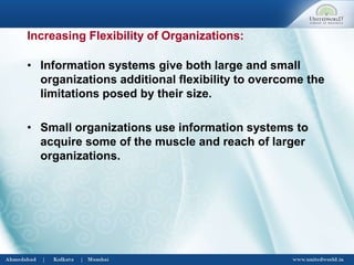 • Information systems give both large and small
organizations additional flexibility to overcome the
limitations posed by their size.
• Small organizations use information systems to
acquire some of the muscle and reach of larger
organizations.
Increasing Flexibility of Organizations:
 