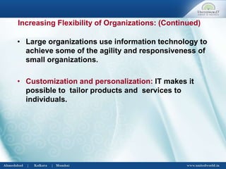 • Large organizations use information technology to
achieve some of the agility and responsiveness of
small organizations.
• Customization and personalization: IT makes it
possible to tailor products and services to
individuals.
Increasing Flexibility of Organizations: (Continued)
 