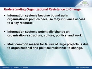 • Information systems become bound up in
organizational politics because they influence access
to a key resource.
• Information systems potentially change an
organization’s structure, culture, politics, and work.
• Most common reason for failure of large projects is due
to organizational and political resistance to change.
Understanding Organizational Resistance to Change:
 