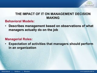 THE IMPACT OF IT ON MANAGEMENT DECISION
MAKING
Behavioral Models:
• Describes management based on observations of what
managers actually do on the job
Managerial Roles:
• Expectation of activities that managers should perform
in an organization
 