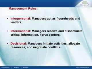 • Interpersonal: Managers act as figureheads and
leaders.
• Informational: Managers receive and disseminate
critical information, nerve centers.
• Decisional: Managers initiate activities, allocate
resources, and negotiate conflicts.
Management Roles:
 